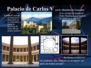 Palacio de Carlos V (en la Alhambra de Granada)
                                          Se lo encargó al arquitecto
Carlos V cuando                           Pedro Machuca, que empezó
   se casó pasó                           las obras en el año 1527
   unos días en
   la Alhambra y
   tomó la
   decisión de
   tener allí su
   propio palacio




                      Es de estilo renacentista. Su forma exterior es
                                   renacentista
                      un cuadrado que contiene en su interior un
                      patio de forma circular
 