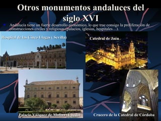 Otros monumentos andaluces del
                   siglo XVI
    Andalucía tiene un fuerte desarrollo económico, lo que trae consigo la proliferación de
     construcciones civiles y religiosas (palacios, iglesias, hospitales…).

Hospital de las Cinco Llagas ( Sevilla)               Catedral de Jaén




          Palacio Vázquez de Molina (Úbeda)              Crucero de la Catedral de Córdoba
 