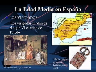 La Edad Media en España
     LOS VISIGODOS
       Los visigodos fundan en
      el siglo VI el reino de
      Toledo




                                 Hebilla visigoda
                                 hallada en
                                 Torredonjimeno
Juramento del rey Recaredo       (Jaén)
 