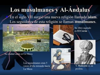 Los musulmanes y Al-Ándalus
    En el siglo VII surgió una nueva religión llamada islam.
                                                       islam
     Los seguidores de esta religión se llaman musulmanes.
                                               musulmanes
                                              Su libro sagrado
                                              es El Corán




Su ciudad santa es La Meca


                 Los musulmanes oran 5
                 veces al día mirando hacia   Y Mahoma es su
                 La Meca                      profeta.
 