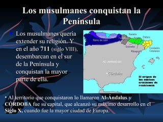 Los musulmanes conquistan la
                 Península
     Los musulmanes quería
      extender su religión. Y
      en el año 711 (siglo VIII),
      desembarcan en el sur
      de la Península y
      conquistan la mayor                  •Córdoba
      parte de ella.

• Al territorio que conquistaron lo llamaron Al-Ándalus y
CÓRDOBA fue su capital, que alcanzó su máximo desarrollo en el
Siglo X, cuando fue la mayor ciudad de Europa.
 