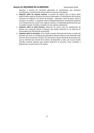UNIDAD 12: RECURSOS DE LA BIOSFERA Irene Santos Fraile
11
desechos y excesos de nutrientes generados en piscifactorías que producen
eutrofización y contaminación de los entornos cercanos a las playas).
 Impactos sobre las especies marinas: la presión de captura que se ejerce sobre
determinadas especies de peces (los piensos destinados a la alimentación de los peces
carnívoros se elaboran con harina de pescado – fabricada a base de peces como el
arenque o la sardina -) e impactos sobre la biodiversidad de los ecosistemas próximos
a las instalaciones (se suelen criar especies exóticas o modificadas genéticamente que
se pueden escapar al medio y competir con las especies autóctonas).
 Impactos sobre la salud humana: detección de varios casos de adulteración de
piensos con sustancias tóxicas y fármacos que puede repercutir en la salud de los
consumidores (la FAO trata de controlarlo).
 Impactos sobre la economía: se ha creado una gran demanda de harinas y aceites de
pescado que antes se utilizaban para ganadería avícola intensiva; esta demanda sube
el precio de los productos avícolas. Por otra parte la fuerte demanda de pescado azul,
que se mantiene por encima de la oferta, ha disparado su valor, por lo que resulta
rentable convertir especies que podrían dedicarse al consumo, como arenques y
boquerones, en pienso para criar atunes.
 