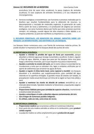UNIDAD 12: RECURSOS DE LA BIOSFERA Irene Santos Fraile
2
acuicultura (cría de seres vivos acuáticos), la pesca (captura de animales
acuáticos), la caza (capturas de animales terrestres) y el uso industrial de
microorganismos.
 Servicios ecológicos o ecosistémicos: son funciones o procesos realizados por la
biosfera que resultan fundamentales para la obtención de recursos. La
descomposición y reciclado de materiales orgánicos, la generación de suelo
fértil a partir de rocas y sedimentos, o la producción de oxígeno son servicios
ecológicos. Los seres humanos damos por hecho que estos procesos ocurrirán
siempre: sin embargo, cuando alguno de ellos empieza a fallar debido a un
impacto ambiental, se pone de manifiesto su importancia y su valor.
2. RECURSOS FORESTALES. LOS BENEFICIOS DEL BOSQUE. IMPACTOS SOBRE LOS
BOSQUES: LA DEFORESTACIÓN. USO SOSTENIBLE DE LOS BOSQUES.
Los bosques tienen numerosos usos y son fuente de numerosas materias primas. Se
puede estudiar la importancia de los bosques desde dos puntos de vista:
A) IMPORTANCIA ECOLÓGICA:
o Ayudan a retardar la pérdida del agua de lluvia por escorrentía, porque
absorben y retienen agua que recarga manantiales y acuíferos. Es decir, regulan
el flujo de agua. Además, el agua que pasa por los bosques tiene muy poco
fango y elementos minerales, por lo que requiere muy pocos tratamientos.
o Ayudan a controlar la erosión del suelo, por lo tanto reduce la severidad de las
inundaciones y evita que se colmaten ríos, lagos o embalses artificiales por el
aporte de sedimentos que arrastran las aguas de lluvia.
o Ayudan a regular el clima tanto local, como regional o mundial. Los bosques
devuelven a la atmósfera, por evapotranspiración, gran cantidad del agua
retenida en la superficie emergida. Si grandes masas de árboles son taladas, la
precipitación media anual disminuye y el clima de la región se hace más cálido y
seco.
o Ayudan a mantener los niveles de dióxido de carbono atmosférico en un
intervalo determinado, fijándolo mediante la fotosíntesis y expulsando oxígeno
a la atmósfera.
o Proporcionan hábitats para gran cantidad de especies silvestres, manteniendo
la biodiversidad del planeta.
o Ayudan a amortiguar el ruido y absorben algunos contaminantes del aire.
o Son el hogar de numerosos pueblos indígenas.
o Se utilizan, cada vez más, como áreas de recreo.
B) IMPORTANCIA COMERCIAL:
o Proporcionan madera que se procesa y utiliza en numerosas industrias
o Gran parte de esta madera extraída se utiliza en la combustión y para producir
carbón vegetal.
o La pulpa de madera se utiliza ampliamente para la producción de papel
 