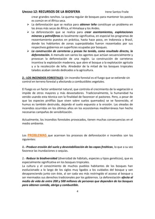 UNIDAD 12: RECURSOS DE LA BIOSFERA Irene Santos Fraile
4
crear grandes ranchos. La quema regular de bosques para mantener los pastos
es común en el África seca.
 La deforestación que se realiza para obtener leña constituye un problema en
las áreas más secas de África, el Himalaya y los Andes.
 La deforestación que se realiza para crear asentamientos, explotaciones
mineras y petrolíferas es localmente significativa, en especial los programas de
reasentamiento puestos en práctica, hasta hace poco, en Indonesia y Brasil,
donde los habitantes de zonas superpobladas fueron reasentados por sus
respectivos gobiernos en superficies ocupadas por bosques.
 La construcción de carreteras y presas ha tenido, como resultado directo, la
deforestación. A menudo son varios los agentes que actúan secuencialmente y
provocan la deforestación de una región. La construcción de carreteras
incentiva la explotación maderera, que abre el bosque a la explotación agrícola
y a la recolección de leña. Alrededor de la mitad de los bosques tropicales
talados acaban siendo dedicados a la agricultura.
2.- LOS INCENDIOS FORESTALES: Un incendio forestal es el fuego que se extiende sin
control en terreno forestal y afectando a combustibles vegetales.
El fuego es un factor ambiental natural, que controla el crecimiento de la vegetación e
impide de otros mayores y más devastadores. Tradicionalmente, la humanidad ha
venido usando esta técnica con la finalidad de favorecer el pastoreo. Pero, a pesar de
que las especies pirófilas (que viven sobre suelos quemados) se ve favorecido, el
humus es también destruido, dejando el suelo expuesto a la erosión. Las oleadas de
incendios ocurridos en los últimos años en los ecosistemas mediterráneos han hecho
necesarias campañas de sensibilización.
Actualmente, los incendios forestales provocados, tienen muchas consecuencias en el
medio ambiente.
Los PROBLEMAS que acarrean los procesos de deforestación e incendios son los
siguientes:
1.- Produce erosión del suelo y desestabilización de las capas freáticas, lo que a su vez
favorece las inundaciones o sequías.
2.- Reduce la biodiversidad (diversidad de hábitats, especies y tipos genéticos), que es
especialmente significativa en los bosques tropicales.
La cultura y el conocimiento de muchos pueblos habitantes de los bosques han
evolucionado a lo largo de los siglos muy ligados a los cuidados del bosque y van
desapareciendo junto con éste, al ser cada vez más restringido el acceso al bosque y
ser mermados sus derechos tradicionales por los gobiernos. La deforestación afecta al
medio de vida de entre 200 y 500 millones de personas que dependen de los bosques
para obtener comida, abrigo y combustible.
 