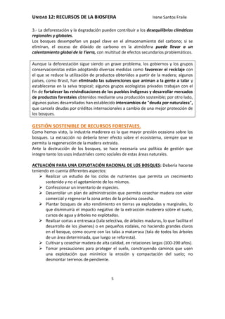 UNIDAD 12: RECURSOS DE LA BIOSFERA Irene Santos Fraile
5
3.- La deforestación y la degradación pueden contribuir a los desequilibrios climáticos
regionales y globales.
Los bosques desempeñan un papel clave en el almacenamiento del carbono; si se
eliminan, el exceso de dióxido de carbono en la atmósfera puede llevar a un
calentamiento global de la Tierra, con multitud de efectos secundarios problemáticos.
Aunque la deforestación sigue siendo un grave problema, los gobiernos y los grupos
conservacionistas están adoptando diversas medidas como favorecer el reciclaje con
el que se reduce la utilización de productos obtenidos a partir de la madera; algunos
países, como Brasil, han eliminado las subvenciones que animan a la gente a talar y
establecerse en la selva tropical; algunos grupos ecologistas privados trabajan con el
fin de fortalecer las reivindicaciones de los pueblos indígenas y desarrollar mercados
de productos forestales obtenidos mediante una producción sostenible; por otro lado,
algunos países desarrollados han establecido intercambios de "deuda por naturaleza",
que cancela deudas por créditos internacionales a cambio de una mejor protección de
los bosques.
GESTIÓN SOSTENIBLE DE RECURSOS FORESTALES.
Como hemos visto, la industria maderera es la que mayor presión ocasiona sobre los
bosques. La extracción no debería tener efecto sobre el ecosistema, siempre que se
permita la regeneración de la madera extraída.
Ante la destrucción de los bosques, se hace necesaria una política de gestión que
integre tanto los usos industriales como sociales de estas áreas naturales.
ACTUACIÓN PARA UNA EXPLOTACIÓN RACIONAL DE LOS BOSQUES: Debería hacerse
teniendo en cuenta diferentes aspectos:
 Realizar un estudio de los ciclos de nutrientes que permita un crecimiento
sostenido y no el agotamiento de los mismos.
 Confeccionar un inventario de especies.
 Desarrollar un plan de administración que permita cosechar madera con valor
comercial y regenerar la zona antes de la próxima cosecha.
 Plantar bosques de alto rendimiento en tierras ya explotadas y marginales, lo
que disminuiría el impacto negativo de la extracción maderera sobre el suelo,
cursos de agua y árboles no explotados.
 Realizar cortas a entresaca (tala selectiva, de árboles maduros, lo que facilita el
desarrollo de los jóvenes) o en pequeños rodales, no haciendo grandes claros
en el bosque, como ocurre con las talas a matarrasa (tala de todos los árboles
de un área determinada, que luego se reforesta).
 Cultivar y cosechar madera de alta calidad, en rotaciones largas (100-200 años).
 Tomar precauciones para proteger el suelo, construyendo caminos que usen
una explotación que minimice la erosión y compactación del suelo; no
desmontar terrenos de pendiente.
 