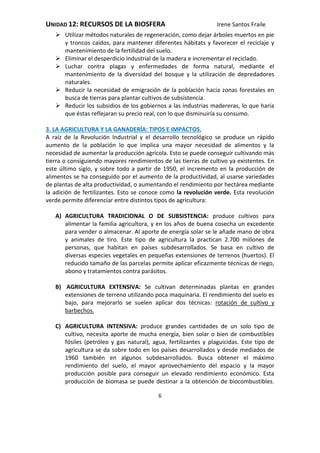 UNIDAD 12: RECURSOS DE LA BIOSFERA Irene Santos Fraile
6
 Utilizar métodos naturales de regeneración, como dejar árboles muertos en pie
y troncos caídos, para mantener diferentes hábitats y favorecer el reciclaje y
mantenimiento de la fertilidad del suelo.
 Eliminar el desperdicio industrial de la madera e incrementar el reciclado.
 Luchar contra plagas y enfermedades de forma natural, mediante el
mantenimiento de la diversidad del bosque y la utilización de depredadores
naturales.
 Reducir la necesidad de emigración de la población hacia zonas forestales en
busca de tierras para plantar cultivos de subsistencia.
 Reducir los subsidios de los gobiernos a las industrias madereras, lo que haría
que éstas reflejaran su precio real, con lo que disminuiría su consumo.
3. LA AGRICULTURA Y LA GANADERÍA: TIPOS E IMPACTOS.
A raíz de la Revolución Industrial y el desarrollo tecnológico se produce un rápido
aumento de la población lo que implica una mayor necesidad de alimentos y la
necesidad de aumentar la producción agrícola. Esto se puede conseguir cultivando más
tierra o consiguiendo mayores rendimientos de las tierras de cultivo ya existentes. En
este último siglo, y sobre todo a partir de 1950, el incremento en la producción de
alimentos se ha conseguido por el aumento de la productividad, al usarse variedades
de plantas de alta productividad, o aumentando el rendimiento por hectárea mediante
la adición de fertilizantes. Esto se conoce como la revolución verde. Esta revolución
verde permite diferenciar entre distintos tipos de agricultura:
A) AGRICULTURA TRADICIONAL O DE SUBSISTENCIA: produce cultivos para
alimentar la familia agricultora, y en los años de buena cosecha un excedente
para vender o almacenar. Al aporte de energía solar se le añade mano de obra
y animales de tiro. Este tipo de agricultura la practican 2.700 millones de
personas, que habitan en países subdesarrollados. Se basa en cultivo de
diversas especies vegetales en pequeñas extensiones de terrenos (huertos). El
reducido tamaño de las parcelas permite aplicar eficazmente técnicas de riego,
abono y tratamientos contra parásitos.
B) AGRICULTURA EXTENSIVA: Se cultivan determinadas plantas en grandes
extensiones de terreno utilizando poca maquinaria. El rendimiento del suelo es
bajo, para mejorarlo se suelen aplicar dos técnicas: rotación de cultivo y
barbechos.
C) AGRICULTURA INTENSIVA: produce grandes cantidades de un solo tipo de
cultivo, necesita aporte de mucha energía, bien solar o bien de combustibles
fósiles (petróleo y gas natural), agua, fertilizantes y plaguicidas. Este tipo de
agricultura se da sobre todo en los países desarrollados y desde mediados de
1960 también en algunos subdesarrollados. Busca obtener el máximo
rendimiento del suelo, el mayor aprovechamiento del espacio y la mayor
producción posible para conseguir un elevado rendimiento económico. Esta
producción de biomasa se puede destinar a la obtención de biocombustibles.
 
