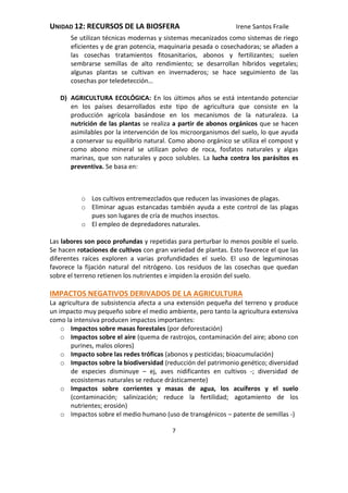 UNIDAD 12: RECURSOS DE LA BIOSFERA Irene Santos Fraile
7
Se utilizan técnicas modernas y sistemas mecanizados como sistemas de riego
eficientes y de gran potencia, maquinaria pesada o cosechadoras; se añaden a
las cosechas tratamientos fitosanitarios, abonos y fertilizantes; suelen
sembrarse semillas de alto rendimiento; se desarrollan híbridos vegetales;
algunas plantas se cultivan en invernaderos; se hace seguimiento de las
cosechas por teledetección…
D) AGRICULTURA ECOLÓGICA: En los últimos años se está intentando potenciar
en los países desarrollados este tipo de agricultura que consiste en la
producción agrícola basándose en los mecanismos de la naturaleza. La
nutrición de las plantas se realiza a partir de abonos orgánicos que se hacen
asimilables por la intervención de los microorganismos del suelo, lo que ayuda
a conservar su equilibrio natural. Como abono orgánico se utiliza el compost y
como abono mineral se utilizan polvo de roca, fosfatos naturales y algas
marinas, que son naturales y poco solubles. La lucha contra los parásitos es
preventiva. Se basa en:
o Los cultivos entremezclados que reducen las invasiones de plagas.
o Eliminar aguas estancadas también ayuda a este control de las plagas
pues son lugares de cría de muchos insectos.
o El empleo de depredadores naturales.
Las labores son poco profundas y repetidas para perturbar lo menos posible el suelo.
Se hacen rotaciones de cultivos con gran variedad de plantas. Esto favorece el que las
diferentes raíces exploren a varias profundidades el suelo. El uso de leguminosas
favorece la fijación natural del nitrógeno. Los residuos de las cosechas que quedan
sobre el terreno retienen los nutrientes e impiden la erosión del suelo.
IMPACTOS NEGATIVOS DERIVADOS DE LA AGRICULTURA
La agricultura de subsistencia afecta a una extensión pequeña del terreno y produce
un impacto muy pequeño sobre el medio ambiente, pero tanto la agricultura extensiva
como la intensiva producen impactos importantes:
o Impactos sobre masas forestales (por deforestación)
o Impactos sobre el aire (quema de rastrojos, contaminación del aire; abono con
purines, malos olores)
o Impacto sobre las redes tróficas (abonos y pesticidas; bioacumulación)
o Impactos sobre la biodiversidad (reducción del patrimonio genético; diversidad
de especies disminuye – ej, aves nidificantes en cultivos -; diversidad de
ecosistemas naturales se reduce drásticamente)
o Impactos sobre corrientes y masas de agua, los acuíferos y el suelo
(contaminación; salinización; reduce la fertilidad; agotamiento de los
nutrientes; erosión)
o Impactos sobre el medio humano (uso de transgénicos – patente de semillas -)
 