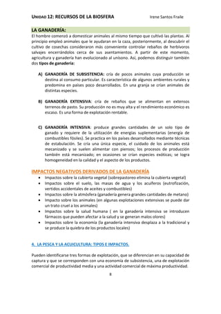 UNIDAD 12: RECURSOS DE LA BIOSFERA Irene Santos Fraile
8
LA GANADERÍA:
El hombre comenzó a domesticar animales al mismo tiempo que cultivó las plantas. Al
principio empleó animales que le ayudaran en la caza, posteriormente, al descubrir el
cultivo de cosechas consideraron más conveniente controlar rebaños de herbívoros
salvajes encerrándolos cerca de sus asentamientos. A partir de este momento,
agricultura y ganadería han evolucionado al unísono. Así, podemos distinguir también
dos tipos de ganadería:
A) GANADERÍA DE SUBSISTENCIA: cría de pocos animales cuya producción se
destina al consumo particular. Es característica de algunos ambientes rurales y
predomina en países poco desarrollados. En una granja se crían animales de
distintas especies.
B) GANADERÍA EXTENSIVA: cría de rebaños que se alimentan en extensos
terrenos de pasto. Su producción no es muy alta y el rendimiento económico es
escaso. Es una forma de explotación rentable.
C) GANADERÍA INTENSIVA: produce grandes cantidades de un solo tipo de
ganado y requiere de la utilización de energías suplementarias (energía de
combustibles fósiles). Se practica en los países desarrollados mediante técnicas
de estabulación. Se cría una única especie, el cuidado de los animales está
mecanizado y se suelen alimentar con piensos; los procesos de producción
también está mecanizado; en ocasiones se crían especies exóticas; se logra
homogeneidad en la calidad y el aspecto de los productos.
IMPACTOS NEGATIVOS DERIVADOS DE LA GANADERÍA
 Impactos sobre la cubierta vegetal (sobrepastoreo elimina la cubierta vegetal)
 Impactos sobre el suelo, las masas de agua y los acuíferos (eutrofización,
vertidos accidentales de aceites y combustibles)
 Impactos sobre la atmósfera (ganadería genera grandes cantidades de metano)
 Impacto sobre los animales (en algunas explotaciones extensivas se puede dar
un trato cruel a los animales)
 Impactos sobre la salud humana ( en la ganadería intensiva se introducen
fármacos que pueden afectar a la salud y se generan malos olores)
 Impactos sobre la economía (la ganadería intensiva desplaza a la tradicional y
se produce la quiebra de los productos locales)
4. LA PESCA Y LA ACUICULTURA: TIPOS E IMPACTOS.
Pueden identificarse tres formas de explotación, que se diferencian en su capacidad de
captura y que se corresponden con una economía de subsistencia, una de explotación
comercial de productividad media y una actividad comercial de máxima productividad.
 