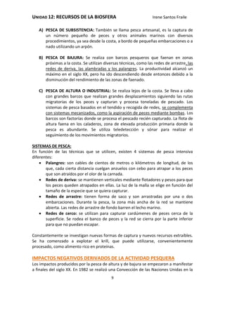 UNIDAD 12: RECURSOS DE LA BIOSFERA Irene Santos Fraile
9
A) PESCA DE SUBSISTENCIA: También se llama pesca artesanal, es la captura de
un número pequeño de peces y otros animales marinos con diversos
procedimientos, ya sea desde la costa, a bordo de pequeñas embarcaciones o a
nado utilizando un arpón.
B) PESCA DE BAJURA: Se realiza con barcos pesqueros que faenan en zonas
próximas a la costa. Se utilizan diversas técnicas, como las redes de arrastre, las
redes de deriva, las alambradas y los palangres. La productividad alcanzó un
máximo en el siglo XX, pero ha ido descendiendo desde entonces debido a la
disminución del rendimiento de las zonas de faenado.
C) PESCA DE ALTURA O INDUSTRIAL: Se realiza lejos de la costa. Se lleva a cabo
con grandes barcos que realizan grandes desplazamientos siguiendo las rutas
migratorias de los peces y capturan y procesa toneladas de pescado. Los
sistemas de pesca basados en el tendido y recogida de redes, se complementa
con sistemas mecanizados, como la aspiración de peces mediante bombas. Los
barcos son factorías donde se procesa el pescado recién capturado. La flota de
altura faena en los caladeros, zona de elevada producción primaria donde la
pesca es abundante. Se utiliza teledetección y sónar para realizar el
seguimiento de los movimientos migratorios.
SISTEMAS DE PESCA:
En función de las técnicas que se utilicen, existen 4 sistemas de pesca intensiva
diferentes:
 Palangres: son cables de cientos de metros o kilómetros de longitud, de los
que, cada cierta distancia cuelgan anzuelos con cebo para atrapar a los peces
que son atraídos por el olor de la carnada.
 Redes de deriva: se mantienen verticales mediante flotadores y pesos para que
los peces queden atrapados en ellas. La luz de la malla se elige en función del
tamaño de la especie que se quiera capturar.
 Redes de arrastre: tienen forma de saco y son arrastradas por una o dos
embarcaciones. Durante la pesca, la zona más ancha de la red se mantiene
abierta. Las redes de arrastre de fondo barren el lecho marino.
 Redes de cerco: se utilizan para capturar cardúmenes de peces cerca de la
superficie. Se rodea el banco de peces y la red se cierra por la parte inferior
para que no puedan escapar.
Constantemente se investigan nuevas formas de captura y nuevos recursos extraíbles.
Se ha comenzado a explotar el krill, que puede utilizarse, convenientemente
procesado, como alimento rico en proteínas.
IMPACTOS NEGATIVOS DERIVADOS DE LA ACTIVIDAD PESQUERA
Los impactos producidos por la pesca de altura y de bajura se empezaron a manifestar
a finales del siglo XX. En 1982 se realizó una Convección de las Naciones Unidas en la
 