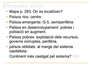 Desigualtat al món Mapa p. 283. On es localitzen? Països rics: centre Països emergents: G-5, semiperifèria Països en desenvolupament: pobres i població en augment. Països pobres: explotació dels recursos, governs corruptes, perifèria. països oblidats: al marge del sistema capitalista. Continent més castigat pel sistema?  IDH 
