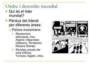Ordre i desordre mundial Qui és el líder mundial? Pèrdua del liderat per diferents àrees: Països musulmans: Revolucions islàmiques: Iran, Algèria i Afganistan (talibans).  Persèpolis , Marjane Satrapi. Revoltes actuals del nord d'Àfrica: Tuníssia, Egipte, Líbia. 
