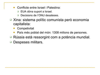 Conflicte entre Israel i Palestina: EUA dóna suport a Israel. Decisions de l’ONU desateses. Xina: sistema polític comunista però economia capitalista: Competivitat País més poblat del món: 1308 milions de persones. Rússia està ressorgint com a potència mundial. Despeses militars. 