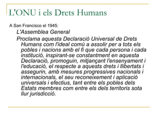L'ONU i els Drets Humans A San Francisco el 1945: L'Assemblea General  Proclama aquesta Declaració Universal de Drets Humans com l'ideal comú a assolir per a tots els pobles i nacions amb el fi que cada persona i cada institució, inspirant-se constantment en aquesta Declaració, promoguin, mitjançant l'ensenyament i l'educació, el respecte a aquests drets i llibertats i assegurin, amb mesures progressives nacionals i internacionals, el seu reconeixement i aplicació universals i efectius, tant entre els pobles dels Estats membres com entre els dels territoris sota llur jurisdicció.  