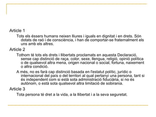 Article 1  Tots els éssers humans neixen lliures i iguals en dignitat i en drets. Són dotats de raó i de consciència, i han de comportar-se fraternalment els uns amb els altres.  Article 2  Tothom té tots els drets i llibertats proclamats en aquesta Declaració, sense cap distinció de raça, color, sexe, llengua, religió, opinió política o de qualsevol altra mena, origen nacional o social, fortuna, naixement o altra condició.  A més, no es farà cap distinció basada en l'estatut polític, jurídic o internacional del país o del territori al qual pertanyi una persona, tant si és independent com si està sota administració fiduciària, si no és autònom, o està sota qualsevol altra limitació de sobirania.  Article 3  Tota persona té dret a la vida, a la llibertat i a la seva seguretat.  