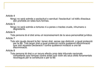 Article 4  Ningú no serà sotmès a esclavitud o servitud: I'esclavitud i el tràfic d'esclaus són prohibits en totes llurs formes.  Article 5  Ningú no serà sotmès a tortures ni a penes o tractes cruels, inhumans o degradants.  Article 6  Tota persona té el dret arreu al reconeixement de la seva personalitat jurídica.  Article 7  Tots són iguals davant la llei i tenen dret, sense cap distinció, a igual protecció per la llei. Tots tenen dret a igual protecció contra qualsevol discriminació que violi aquesta Declaració i contra qualsevol incitació a una tal discriminació.  Article 8  Tota persona té dret a un recurs efectiu prop dels tribunals nacionals competents que l'empari contra actes que violin els seus drets fonamentals reconeguts per la constitució o per la llei .   