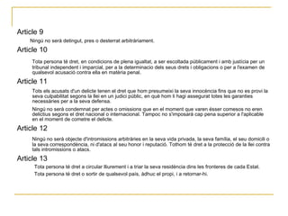 Article 9  Ningú no serà detingut, pres o desterrat arbitràriament.  Article 10  Tota persona té dret, en condicions de plena igualtat, a ser escoltada públicament i amb justícia per un tribunal independent i imparcial, per a la determinacio dels seus drets i obligacions o per a l'examen de qualsevol acusació contra ella en matèria penal.  Article 11  Tots els acusats d'un delicte tenen el dret que hom presumeixi la seva innocència fins que no es provi la seva culpabilitat segons la llei en un judici públic, en què hom li hagi assegurat totes les garanties necessàries per a la seva defensa.  Ningú no serà condemnat per actes o omissions que en el moment que varen ésser comesos no eren delictius segons el dret nacional o internacional. Tampoc no s'imposarà cap pena superior a l'aplicable en el moment de cometre el delicte.  Article 12  Ningú no serà objecte d'intromissions arbitràries en la seva vida privada, la seva família, el seu domicili o la seva correspondència, ni d'atacs al seu honor i reputació. Tothom té dret a la protecció de la llei contra tals intromissions o atacs.  Article 13  Tota persona té dret a circular lliurement i a triar la seva residència dins les fronteres de cada Estat.  Tota persona té dret o sortir de qualsevol país, àdhuc el propi, i a retornar-hi.  