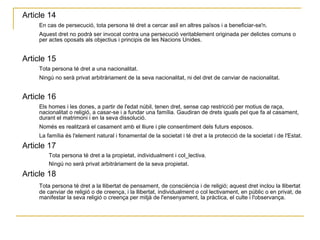 Article 14  En cas de persecució, tota persona té dret a cercar asil en altres països i a beneficiar-se'n.  Aquest dret no podrà ser invocat contra una persecució veritablement originada per delictes comuns o per actes oposats als objectius i principis de les Nacions Unides.  Article 15  Tota persona té dret a una nacionalitat.  Ningú no serà privat arbitràriament de la seva nacionalitat, ni del dret de canviar de nacionalitat.  Article 16  Els homes i les dones, a partir de l'edat núbil, tenen dret, sense cap restricció per motius de raça, nacionalitat o religió, a casar-se i a fundar una família. Gaudiran de drets iguals pel que fa al casament, durant el matrimoni i en la seva dissolució.  Només es realitzarà el casament amb el lliure i ple consentiment dels futurs esposos.  La família és l'element natural i fonamental de la societat i té dret a la protecció de la societat i de l'Estat.  Article 17  Tota persona té dret a la propietat, individualment i col_lectiva.  Ningú no serà privat arbitràriament de la seva propietat.  Article 18  Tota persona té dret a la llibertat de pensament, de consciència i de religió; aquest dret inclou la llibertat de canviar de religió o de creença, i la llibertat, individualment o col lectivament, en públic o en privat, de manifestar la seva religió o creença per mitjà de l'ensenyament, la pràctica, el culte i l'observança.  