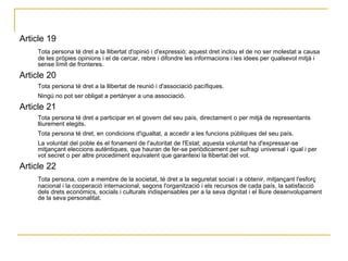Article 19 Tota persona té dret a la llibertat d'opinió i d'expressió; aquest dret inclou el de no ser molestat a causa de les pròpies opinions i el de cercar, rebre i difondre les informacions i les idees per qualsevol mitjà i sense límit de fronteres.  Article 20  Tota persona té dret a la llibertat de reunió i d'associació pacífiques.  Ningú no pot ser obligat a pertànyer a una associació.  Article 21  Tota persona té dret a participar en el govern del seu país, directament o per mitjà de representants lliurement elegits.  Tota persona té dret, en condicions d'igualtat, a accedir a les funcions públiques del seu país.  La voluntat del poble és el fonament de l'autoritat de l'Estat; aquesta voluntat ha d'expressar-se mitjançant eleccions autèntiques, que hauran de fer-se periòdicament per sufragi universal i igual i per vot secret o per altre procediment equivalent que garanteixi la llibertat del vot.  Article 22  Tota persona, com a membre de la societat, té dret a la seguretat social i a obtenir, mitjançant l'esforç nacional i la cooperació internacional, segons l'organització i els recursos de cada país, la satisfacció dels drets econòmics, socials i culturals indispensables per a la seva dignitat i el lliure desenvolupament de la seva personalitat.  