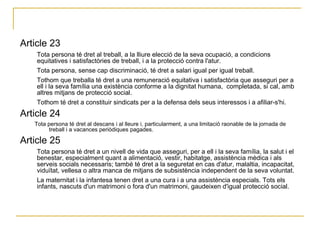 Article 23  Tota persona té dret al treball, a la lliure elecció de la seva ocupació, a condicions equitatives i satisfactòries de treball, i a la protecció contra l'atur.  Tota persona, sense cap discriminació, té dret a salari igual per igual treball.  Tothom que treballa té dret a una remuneració equitativa i satisfactòria que asseguri per a ell i la seva família una existència conforme a la dignitat humana,  completada, si cal, amb altres mitjans de protecció social.  Tothom té dret a constituir sindicats per a la defensa dels seus interessos i a afiliar-s'hi.  Article 24  Tota persona té dret al descans i al lleure i, particularment, a una limitació raonable de la jornada de treball i a vacances periòdiques pagades.  Article 25  Tota persona té dret a un nivell de vida que asseguri, per a ell i la seva família, la salut i el benestar, especialment quant a alimentació, vestir, habitatge, assistència mèdica i als serveis socials necessaris; també té dret a la seguretat en cas d'atur, malaltia, incapacitat, viduïtat, vellesa o altra manca de mitjans de subsistència independent de la seva voluntat.  La maternitat i la infantesa tenen dret a una cura i a una assistència especials. Tots els infants, nascuts d'un matrimoni o fora d'un matrimoni, gaudeixen d'igual protecció social.  