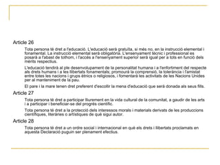 Article 26  Tota persona té dret a l'educació. L'educació serà gratuïta, si més no, en la instrucció elemental i fonamental. La instrucció elemental serà obligatòria. L'ensenyament tècnic i professional es posarà a l'abast de tothom, i l'accés a l'ensenyament superior serà igual per a tots en funció dels mèrits respectius.  L'educació tendirà al ple desenvolupament de la personalitat humana i a l'enfortiment del respecte als drets humans i a les llibertats fonamentals; promourà la comprensió, la tolerància i l'amistat entre totes les nacions i grups ètnics o religiosos, i fomentarà les activitats de les Nacions Unides per al manteniment de la pau.  El pare i la mare tenen dret preferent d'escollir la mena d'educació que serà donada als seus fills.  Article 27  Tota persona té dret a participar lliurement en la vida cultural de la comunitat, a gaudir de les arts i a participar i beneficiar-se del progrés científic.  Tota persona té dret a la protecció dels interessos morals i materials derivats de les produccions científiques, literàries o artístiques de què sigui autor.  Article 28  Tota persona té dret a un ordre social i internacional en què els drets i llibertats proclamats en aquesta Declaració puguin ser plenament efectius.  