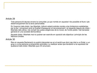 Article 29  Tota persona té deures envers la comunitat, ja que només en aquesta li és possible el lliure i ple desenvolupament de la seva personalitat.  En l'exercici dels drets i les llibertats, tothom estarà sotmès només a les limitacions establertes per la llei i únicament amb la finalitat d'assegurar el reconeixement i el respecte deguts als drets i llibertats dels altres i de complir les justes exigències de la moral, de l'ordre públic i del benestar general en una societat democràtica.  Aquests drets i llibertats mai no podran ser exercits en oposició als objectius i principis de les Nacions Unides.  Article 30  Res en aquesta Declaració no podrà interpretar-se en el sentit que doni cap dret a un Estat, a un grup o a una persona a emprendre activitats o a realitzar actes que tendeixin a la supressió de qualsevol dels drets i llibertats que s'hi enuncien.  