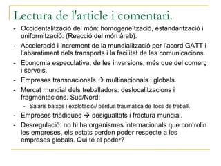 Lectura de l'article i comentari.  Occidentalització del món: homogeneïtzació, estandarització i uniformització. (Reacció del món àrab). Acceleració i increment de la mundialització per l’acord GATT i l’abaratiment dels transports i la facilitat de les comunicacions. Economia especulativa, de les inversions, més que del comerç i serveis. Empreses transnacionals    multinacionals i globals. Mercat mundial dels treballadors: deslocalitzacions i fragmentacions. Sud/Nord: Salaris baixos i explotació// pèrdua traumàtica de llocs de treball. Empreses triàdiques    desigualtats i fractura mundial. Desregulació: no hi ha organismes internacionals que controlin les empreses, els estats perden poder respecte a les empreses globals. Qui té el poder? 