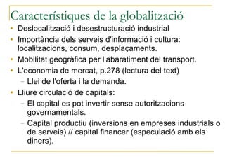 Característiques de la globalització Deslocalització i desestructuració industrial Importància dels serveis d'informació i cultura: localitzacions, consum, desplaçaments. Mobilitat geogràfica per l’abaratiment del transport. L'economia de mercat, p.278 (lectura del text) Llei de l'oferta i la demanda. Lliure circulació de capitals: El capital es pot invertir sense autoritzacions governamentals. Capital productiu (inversions en empreses industrials o de serveis) // capital financer (especulació amb els diners). 