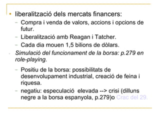 liberalització dels mercats financers: Compra i venda de valors, accions i opcions de futur. Liberalització amb Reagan i Tatcher. Cada dia mouen 1,5 bilions de dòlars. Simulació del funcionament de la borsa: p.279 en role-playing. Positiu de la borsa: possibilitats de desenvolupament industrial, creació de feina i riquesa.  negatiu: especulació  elevada --> crisi (dilluns negre a la borsa espanyola, p.279)o  Crac del 29. 