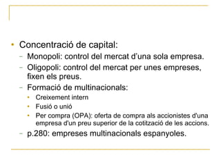 Concentració de capital: Monopoli: control del mercat d’una sola empresa. Oligopoli: control del mercat per unes empreses, fixen els preus. Formació de multinacionals: Creixement intern Fusió o unió Per compra (OPA): oferta de compra als accionistes d'una empresa d'un preu superior de la cotització de les accions. p.280: empreses multinacionals espanyoles. 