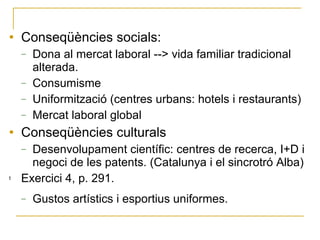 Conseqüències socials: Dona al mercat laboral --> vida familiar tradicional alterada. Consumisme Uniformització (centres urbans: hotels i restaurants) Mercat laboral global Conseqüències culturals Desenvolupament científic: centres de recerca, I+D i negoci de les patents. (Catalunya i el sincrotró Alba) Exercici 4, p. 291. Gustos artístics i esportius uniformes. 