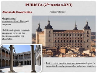 Alonso de Covarrubias
•Proporción y
monumentalidad clásica del
conjunto.
•Edificio de planta cuadrada,
con cuatro torres en los
ángulos coronadas por
chapiteles.
Alcázar (Toledo)
• Patio central interior muy sobrio con doble piso de
arquerías de medio punto sobre columnas corintias.
 