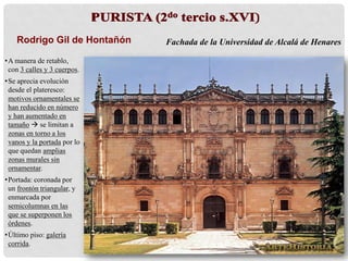 Rodrigo Gil de Hontañón Fachada de la Universidad de Alcalá de Henares
•A manera de retablo,
con 3 calles y 3 cuerpos.
•Se aprecia evolución
desde el plateresco:
motivos ornamentales se
han reducido en número
y han aumentado en
tamaño  se limitan a
zonas en torno a los
vanos y la portada por lo
que quedan amplias
zonas murales sin
ornamentar.
•Portada: coronada por
un frontón triangular, y
enmarcada por
semicolumnas en las
que se superponen los
órdenes.
•Último piso: galería
corrida.
 