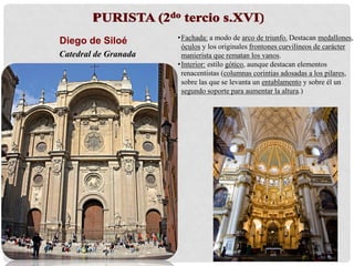 Diego de Siloé
Catedral de Granada
•Interior: estilo gótico, aunque destacan elementos
renacentistas (columnas corintias adosadas a los pilares,
sobre las que se levanta un entablamento y sobre él un
segundo soporte para aumentar la altura). Destaca la
capilla mayor de la cabecera que conforma un gran
espacio central cubierto por cúpula.
•Fachada: BARROCA!!! (Alonso Cano).
 