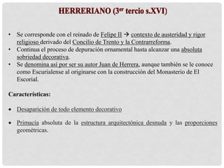 • Se corresponde con el reinado de Felipe II  contexto de austeridad y rigor
religioso derivado del Concilio de Trento y la Contrarreforma.
• Continua el proceso de depuración ornamental hasta alcanzar una absoluta
sobriedad decorativa.
• Se denomina así por ser su autor Juan de Herrera, aunque también se le conoce
como Escurialense al originarse con la construcción del Monasterio de El
Escorial.
Características:
 Desaparición de todo elemento decorativo
 Primacía absoluta de la estructura arquitectónica desnuda y las proporciones
geométricas.
 