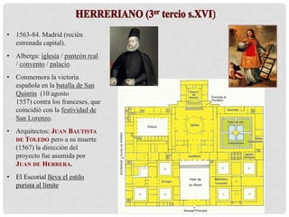 • 1563-84. Madrid (recién
estrenada capital).
• Alberga: iglesia / panteón real
/ convento / palacio.
• Conmemora la victoria
española en la batalla de San
Quintín (10 agosto
1557) contra los franceses, que
coincidió con la festividad de
San Lorenzo.
• Arquitectos: JUAN BAUTISTA
DE TOLEDO pero a su muerte
(1567) la dirección del
proyecto fue asumida por
JUAN DE HERRERA.
• El Escorial lleva el estilo
purista al límite
 