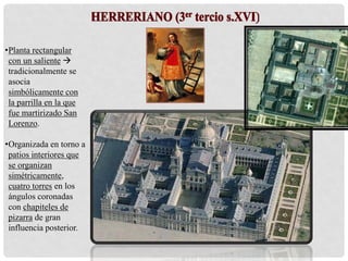 •Planta rectangular
con un saliente 
tradicionalmente se
asocia
simbólicamente con
la parrilla en la que
fue martirizado San
Lorenzo.
•Organizada en torno a
patios interiores que
se organizan
simétricamente,
cuatro torres en los
ángulos coronadas
con chapiteles de
pizarra de gran
influencia posterior.
 
