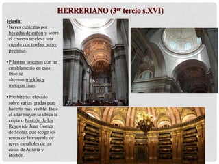 Iglesia:
•Naves cubiertas por
bóvedas de cañón y sobre
el crucero se eleva una
cúpula con tambor sobre
pechinas.
•Pilastras toscanas con un
entablamento en cuyo
friso se
alternan triglifos y
metopas lisas.
•Presbiterio: elevado
sobre varias gradas para
hacerlo más visible. Bajo
el altar mayor se ubica la
cripta o Panteón de los
Reyes (de Juan Gómez
de Mora), que acoge los
restos de la mayoría de
reyes españoles de las
casas de Austria y
Borbón.
 