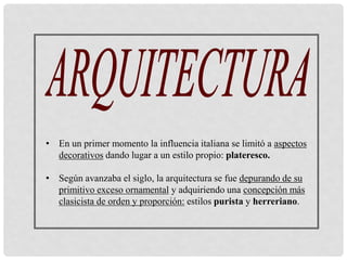 • En un primer momento la influencia italiana se limitó a aspectos
decorativos dando lugar a un estilo propio: plateresco.
• Según avanzaba el siglo, la arquitectura se fue depurando de su
primitivo exceso ornamental y adquiriendo una concepción más
clasicista de orden y proporción: estilos purista y herreriano.
 