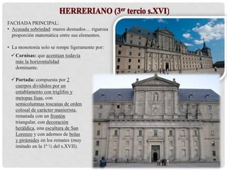 Cornisas: que acentúan todavía
más la horizontalidad
dominante.
Portada: compuesta por 2
cuerpos divididos por un
entablamento con triglifos y
metopas lisas, con
semicolumnas toscanas de orden
colosal de carácter manierista,
rematada con un frontón
triangular, con decoración
heráldica, una escultura de San
Lorenzo y con adornos de bolas
y pirámides en los remates (muy
imitado en la 1ª ½ del s.XVII).
FACHADA PRINCIPAL:
• Acusada sobriedad: muros desnudos… rigurosa
proporción matemática entre sus elementos.
• La monotonía solo se rompe ligeramente por:
 