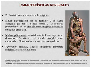  Predominio total y absoluto de lo religioso
 Mayor preocupación por el realismo y la fuerza
expresiva que por la belleza formal y las correctas
proporciones, en un afán de crear imágenes devotas de
contenido emocional.
 Madera policromada material más fácil para expresar el
dramatismo. Se utiliza la técnica del estofado* y del
encarnado**. El mármol se reserva para los sepulcros.
 Tipologías: retablos, sillerías, imaginería (escultura
religiosa) y escultura funeraria
*Estofado: técnica en madera policromada que consiste en raspar el color aplicado sobre una superficie dorada (cubierta con pan de oro) para dejar visto en
ciertas partes el oro del fondo.
**Encarnado: técnica en madera policromada que consiste en cubrirla con yeso sobre el que se aplica directamente el color. Se aplica a las partes del cuerpo no
ocultas por la vestidura.
 
