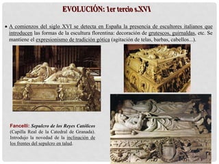  A comienzos del siglo XVI se detecta en España la presencia de escultores italianos que
introducen las formas de la escultura florentina: decoración de grutescos, guirnaldas, etc. Se
mantiene el expresionismo de tradición gótica (agitación de telas, barbas, cabellos...).
Fancelli: Sepulcro de los Reyes Católicos
(Capilla Real de la Catedral de Granada).
Introdujo la novedad de la inclinación de
los frentes del sepulcro en talud.
 