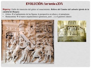 Bigarny: Estilo de transición del gótico al renacimiento. Relieve del Camino del calvario (girola de la
catedral de Burgos).
• Gótico  el apilamiento de las figuras, la perspectiva en altura y el paisajismo.
• Renacentista  el marco arquitectónico (grutescos, putti…) y el guerrero clásico.
 