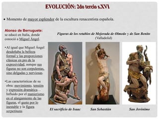  Momento de mayor esplendor de la escultura renacentista española.
Alonso de Berruguete:
se educó en Italia, donde
conoció a Miguel Ángel.
•Al igual que Miguel Ángel
desdeñaba la belleza
formal y las proporciones
clásicas en pro de la
expresividad, aunque sus
figuras no son corpulentas,
sino delgadas y nerviosas.
•Las características de su
obra: movimiento, tensión
y expresión dramática…
Influido por el manierismo
en el alargamiento de las
figuras, el gusto por lo
inestable y la figura
serpetinata.
Figuras de los retablos de Mejorada de Olmedo y de San Benito
(Valladolid)
El sacrificio de Isaac San Sebastián San Jerónimo
 