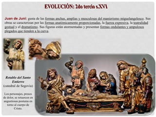Juan de Juni: gusta de las formas anchas, amplias y musculosas del manierismo miguelangelesco. Sus
obras se caracterizan por las formas anatómicamente proporcionadas, la fuerza expresiva, la teatralidad
gestual y el dramatismo. Sus figuras están atormentadas y presentan formas ondulantes y ampulosos
plegados que tienden a la curva.
Retablo del Santo
Entierro
(catedral de Segovia)
Los personajes, presos
de dolor, se retuercen en
angustiosas posturas en
torno al cuerpo de
Cristo.
 