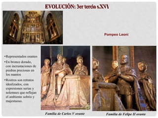 Familia de Carlos V orante
Pompeo Leoni
Familia de Felipe II orante
•Representados orantes
•En bronce dorado,
con incrustaciones de
piedras preciosas en
los mantos
•Rostros son retratos
idealizados, con
expresiones serias y
solemnes que reflejan
el ambiente sobrio y
majestuoso.
 