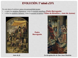 En esta época la pintura carece de personalidad propia:
• o sigue los modelos flamencos, como la escuela castellana (Pedro Berruguete)
• o bien los modelos italianos, como la escuela levantina (Yáñez de Almedina y Juan de Juanes)
Pedro
Berruguete
Auto de fe La decapitación de San Juan Bautista
 