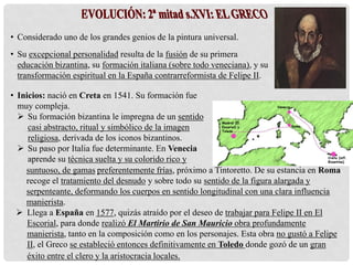 • Considerado uno de los grandes genios de la pintura universal.
• Su excepcional personalidad resulta de la fusión de su primera
educación bizantina, su formación italiana (sobre todo veneciana), y su
transformación espiritual en la España contrarreformista de Felipe II.
suntuoso, de gamas preferentemente frías, próximo a Tintoretto. De su estancia en Roma
recoge el tratamiento del desnudo y sobre todo su sentido de la figura alargada y
serpenteante, deformando los cuerpos en sentido longitudinal con una clara influencia
manierista.
 Llega a España en 1577, quizás atraído por el deseo de trabajar para Felipe II en El
Escorial, para donde realizó El Martirio de San Mauricio obra profundamente
manierista, tanto en la composición como en los personajes. Esta obra no gustó a Felipe
II, el Greco se estableció entonces definitivamente en Toledo donde gozó de un gran
éxito entre el clero y la aristocracia locales.
• Inicios: nació en Creta en 1541. Su formación fue
muy compleja.
 Su formación bizantina le impregna de un sentido
casi abstracto, ritual y simbólico de la imagen
religiosa, derivada de los iconos bizantinos.
 Su paso por Italia fue determinante. En Venecia
aprende su técnica suelta y su colorido rico y Creta (infl.
Bizantina)
Venecia
Roma
Madrid (El
Escorial) y
Toledo
 