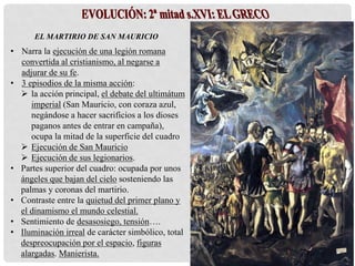 EL MARTIRIO DE SAN MAURICIO
• Narra la ejecución de una legión romana
convertida al cristianismo, al negarse a
adjurar de su fe.
• 3 episodios de la misma acción:
 la acción principal, el debate del ultimátum
imperial (San Mauricio, con coraza azul,
negándose a hacer sacrificios a los dioses
paganos antes de entrar en campaña),
ocupa la mitad de la superficie del cuadro
 Ejecución de San Mauricio
 Ejecución de sus legionarios.
• Partes superior del cuadro: ocupada por unos
ángeles que bajan del cielo sosteniendo las
palmas y coronas del martirio.
• Contraste entre la quietud del primer plano y
el dinamismo el mundo celestial.
• Sentimiento de desasosiego, tensión….
• Iluminación irreal de carácter simbólico, total
despreocupación por el espacio, figuras
alargadas. Manierista.
 