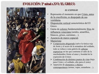 EL EXPOLIO
• Representa el momento en que Cristo, antes
de la crucifixión, es despojado de sus
vestiduras.
• Disposición vertical característica del El
Greco.
• Gama de colores fundamentalmente fríos de
influencia veneciana (azules, amarillos,
blancos, grises, carmines…).
• Ausencia de marco espacial.
• Manierista:
 Composición abigarrada (salvo la túnica roja
de Jesús y el acero de la armadura del soldado,
todo se reduce a una galería de cabezas
expresivas en las que contrasta el odio de la
muchedumbre frente al amor y bondad de la
expresión de Cristo)
 Combinación de distintos puntos de vista (bajo
para Cristo y el soldado, alto para el resto)
 Aparición de elementos y objetos
contemporáneos (armas, ropas, armaduras…).
 