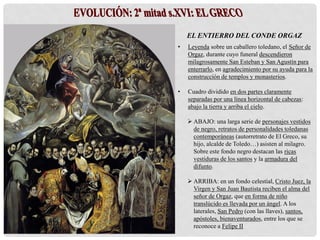 EL ENTIERRO DEL CONDE ORGAZ
• Leyenda sobre un caballero toledano, el Señor de
Orgaz, durante cuyo funeral descendieron
milagrosamente San Esteban y San Agustín para
enterrarlo, en agradecimiento por su ayuda para la
construcción de templos y monasterios.
• Cuadro dividido en dos partes claramente
separadas por una línea horizontal de cabezas:
abajo la tierra y arriba el cielo.
 ABAJO: una larga serie de personajes vestidos
de negro, retratos de personalidades toledanas
contemporáneas (autorretrato de El Greco, su
hijo, alcalde de Toledo…) asisten al milagro.
Sobre este fondo negro destacan las ricas
vestiduras de los santos y la armadura del
difunto.
 ARRIBA: en un fondo celestial, Cristo Juez, la
Virgen y San Juan Bautista reciben el alma del
señor de Orgaz, que en forma de niño
translúcido es llevada por un ángel. A los
laterales, San Pedro (con las llaves), santos,
apóstoles, bienaventurados, entre los que se
reconoce a Felipe II
 